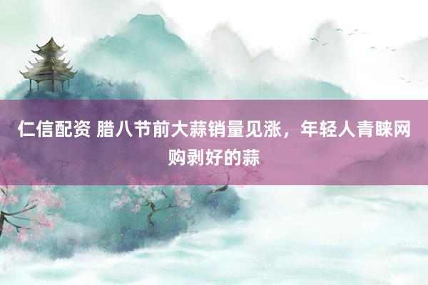 仁信配资 腊八节前大蒜销量见涨，年轻人青睐网购剥好的蒜