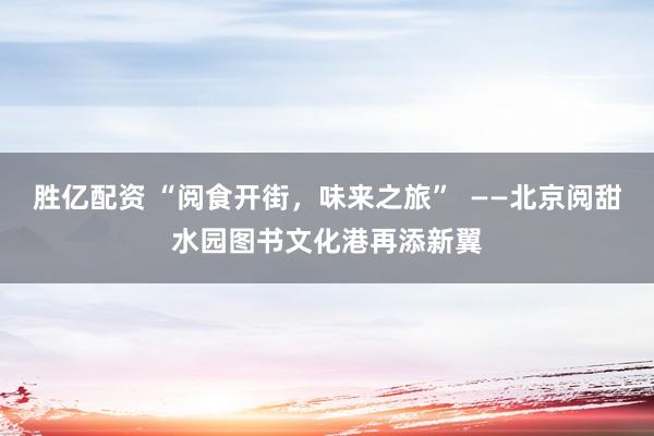 胜亿配资 “阅食开街，味来之旅”  ——北京阅甜水园图书文化港再添新翼