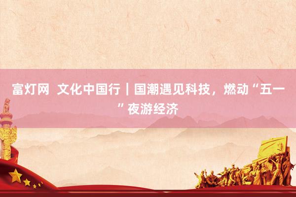 富灯网  文化中国行｜国潮遇见科技，燃动“五一”夜游经济