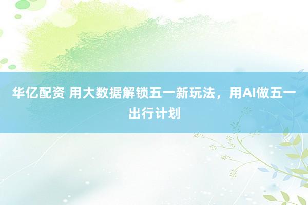 华亿配资 用大数据解锁五一新玩法，用AI做五一出行计划