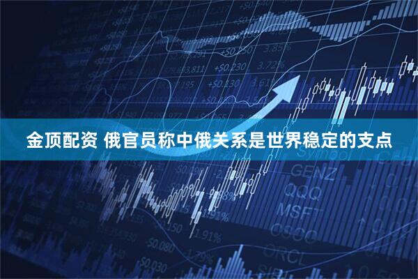 金顶配资 俄官员称中俄关系是世界稳定的支点