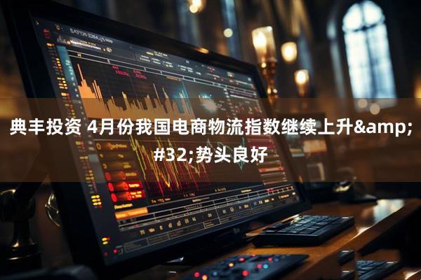 典丰投资 4月份我国电商物流指数继续上升&#32;势头良好