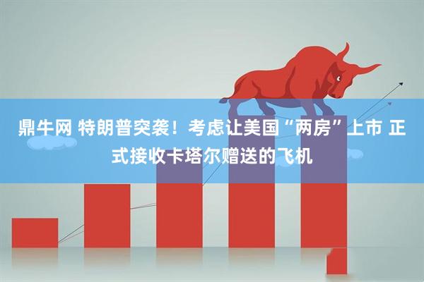 鼎牛网 特朗普突袭！考虑让美国“两房”上市 正式接收卡塔尔赠送的飞机