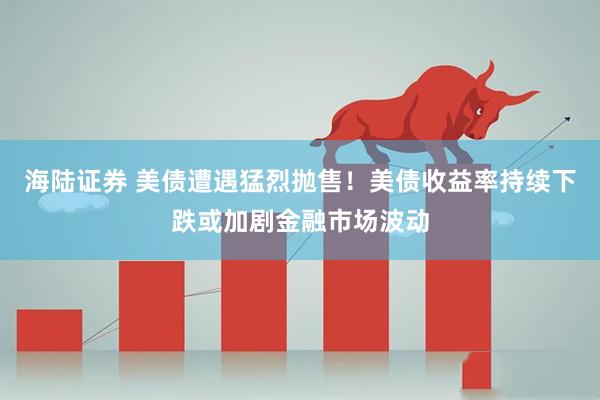 海陆证券 美债遭遇猛烈抛售！美债收益率持续下跌或加剧金融市场波动