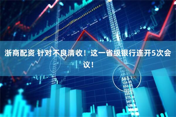 浙商配资 针对不良清收！这一省级银行连开5次会议！