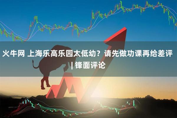 火牛网 上海乐高乐园太低幼？请先做功课再给差评 | 锋面评论