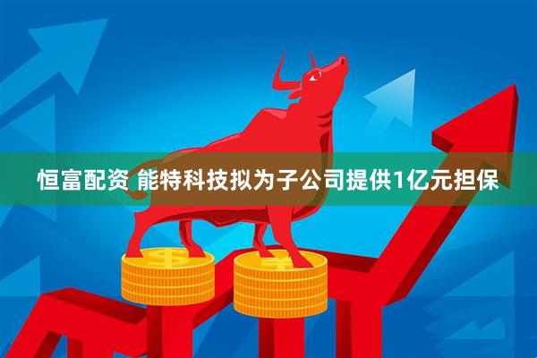 恒富配资 能特科技拟为子公司提供1亿元担保