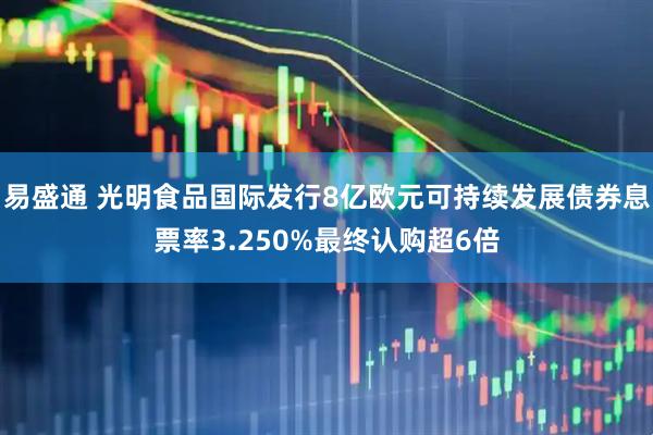 易盛通 光明食品国际发行8亿欧元可持续发展债券息票率3.250%最终认购超6倍