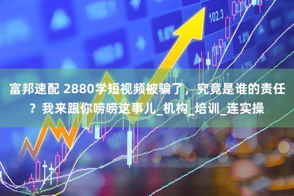 富邦速配 2880学短视频被骗了，究竟是谁的责任？我来跟你唠唠这事儿_机构_培训_连实操