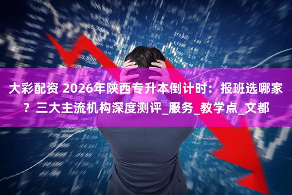 大彩配资 2026年陕西专升本倒计时：报班选哪家？三大主流机构深度测评_服务_教学点_文都