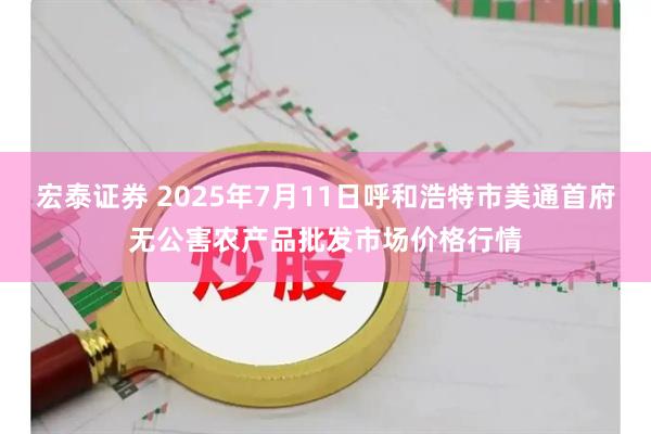 宏泰证券 2025年7月11日呼和浩特市美通首府无公害农产品批发市场价格行情