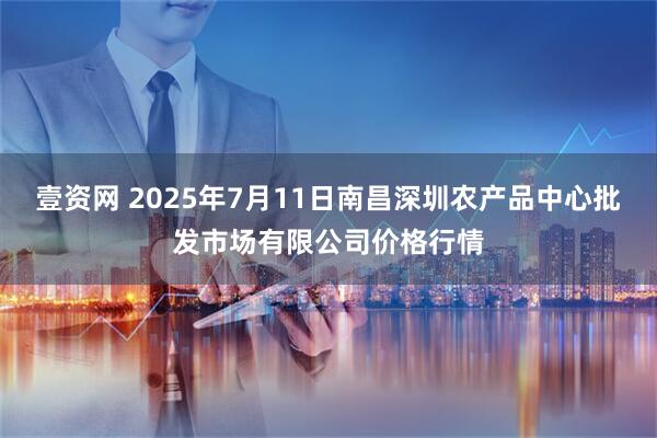 壹资网 2025年7月11日南昌深圳农产品中心批发市场有限公司价格行情