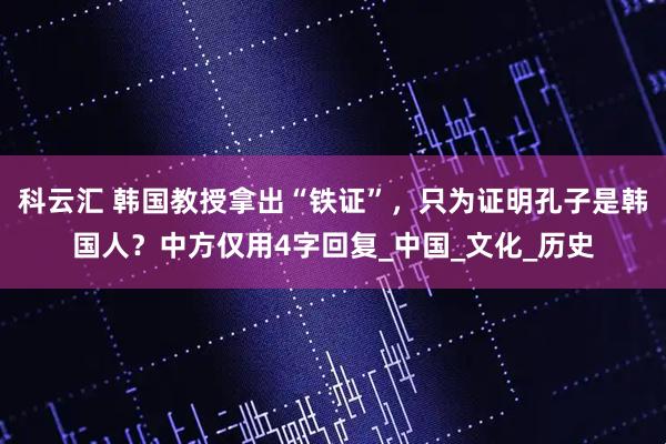 科云汇 韩国教授拿出“铁证”，只为证明孔子是韩国人？中方仅用4字回复_中国_文化_历史