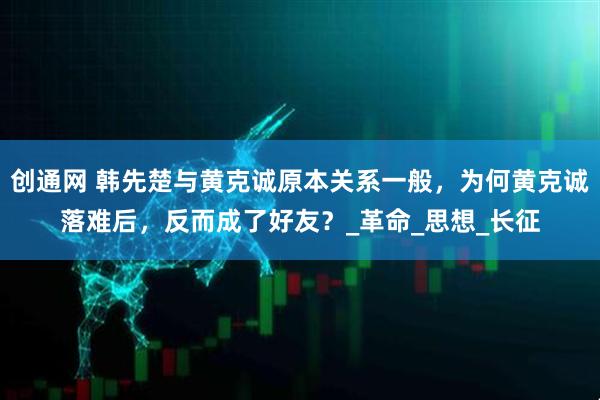 创通网 韩先楚与黄克诚原本关系一般，为何黄克诚落难后，反而成了好友？_革命_思想_长征