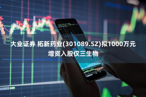 大业证券 拓新药业(301089.SZ)拟1000万元增资入股仅三生物
