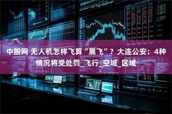 中股网 无人机怎样飞算“黑飞”？大连公安：4种情况将受处罚_飞行_空域_区域