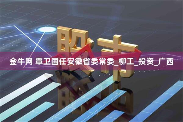 金牛网 覃卫国任安徽省委常委_柳工_投资_广西