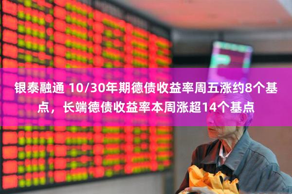 银泰融通 10/30年期德债收益率周五涨约8个基点，长端德债收益率本周涨超14个基点