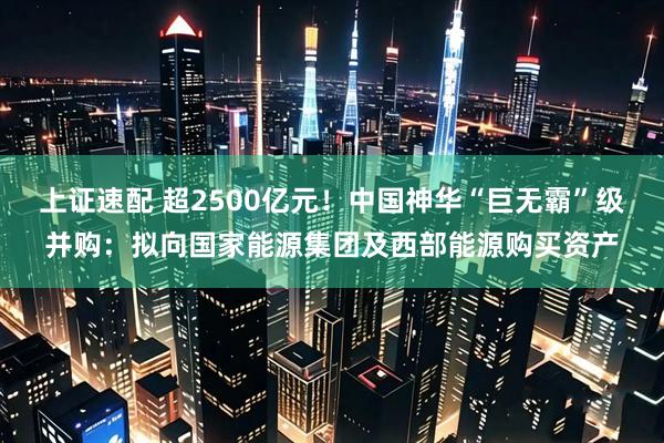 上证速配 超2500亿元！中国神华“巨无霸”级并购：拟向国家能源集团及西部能源购买资产