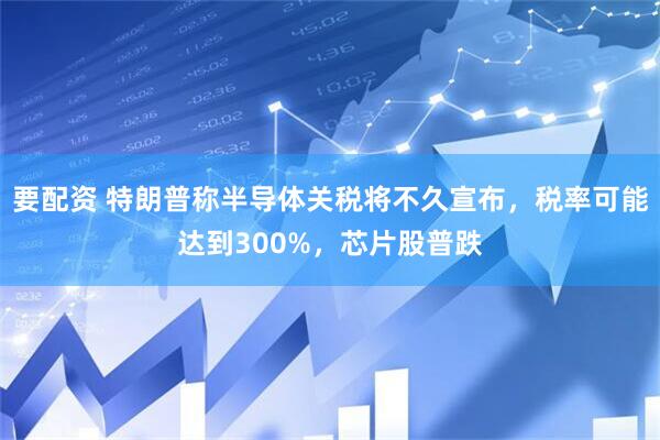 要配资 特朗普称半导体关税将不久宣布，税率可能达到300%，芯片股普跌