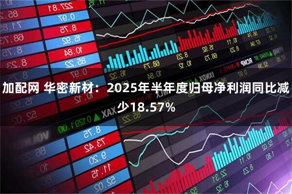 加配网 华密新材：2025年半年度归母净利润同比减少18.57%