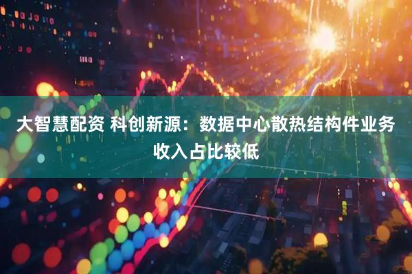 大智慧配资 科创新源：数据中心散热结构件业务收入占比较低