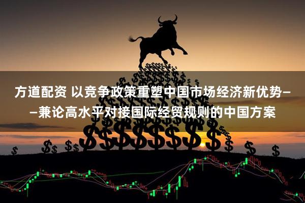 方道配资 以竞争政策重塑中国市场经济新优势——兼论高水平对接国际经贸规则的中国方案