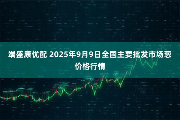 端盛康优配 2025年9月9日全国主要批发市场葱价格行情