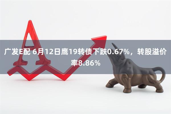 广发E配 6月12日鹰19转债下跌0.67%，转股溢价率8.86%