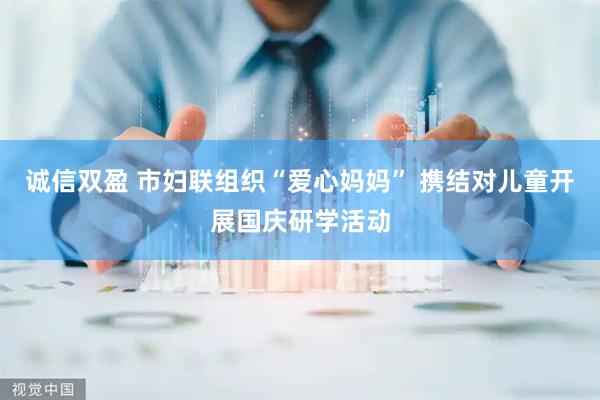 诚信双盈 市妇联组织“爱心妈妈” 携结对儿童开展国庆研学活动