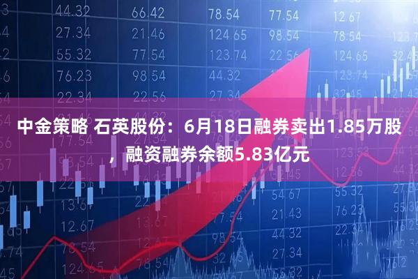 中金策略 石英股份：6月18日融券卖出1.85万股，融资融券余额5.83亿元