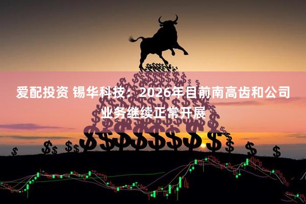 爱配投资 锡华科技：2026年目前南高齿和公司业务继续正常开展