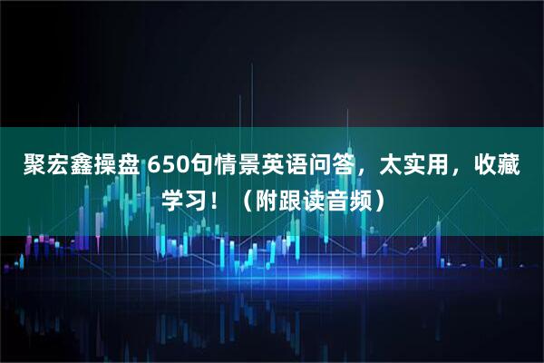 聚宏鑫操盘 650句情景英语问答，太实用，收藏学习！（附跟读音频）