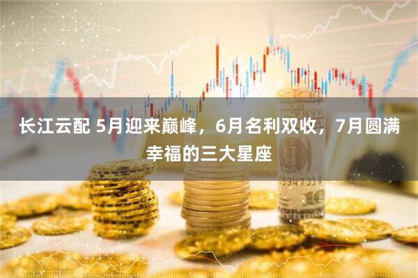 长江云配 5月迎来巅峰，6月名利双收，7月圆满幸福的三大星座